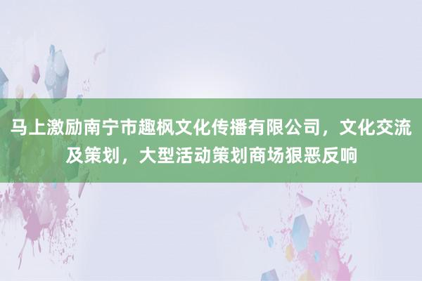 马上激励南宁市趣枫文化传播有限公司,文化交流及策划,大型活动策划商场狠恶反响