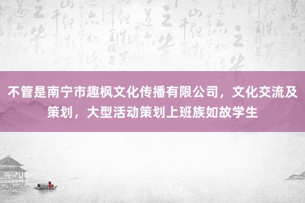 不管是南宁市趣枫文化传播有限公司,文化交流及策划,大型活动策划上班族如故学生
