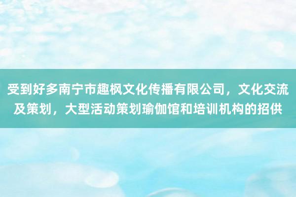 受到好多南宁市趣枫文化传播有限公司，文化交流及策划，大型活动策划瑜伽馆和培训机构的招供